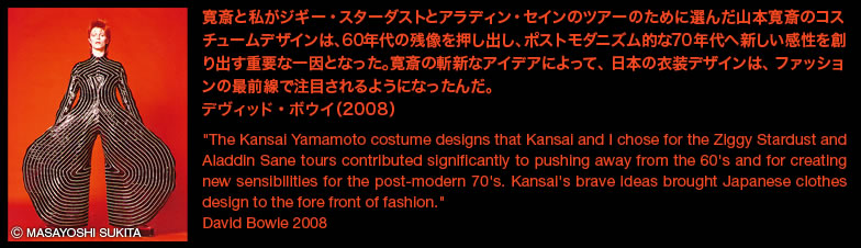 寛斎と私がジギー・スターダストとアラディン・セインのツアーのために選んだ山本寛斎のコスチュームデザインは、60年代の残像を押し出し、ポストモダニズム的な70年代へ新しい感性を創り出す重要な一因となった。寛斎の斬新なアイデアによって、日本の衣装デザインは、ファッションの最前線で注目されるようになったんだ。デヴィッド・ボウイ（2008）”The Kansai Yamamoto costume designs that Kansai and I chose for the Ziggy Stardust and Aladdin Sane tours contributed significantly to pushing away from the 60's and for creating new sensibilities for the post-modern 70's. Kansai's brave ideas brought Japanese clothes design to the fore front of fashion.” David Bowie 2008 