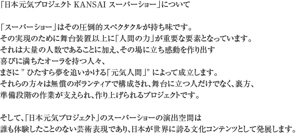 「日本元気プロジェクト　KANSAIスーパーショー」について
 
「スーパーショー」はその圧倒的スペクタクルが持ち味です。
その実現のために舞台装置以上に「人間の力」が重要な要素となっています。
それは大量の人数であることに加え、その場に立ち感動を作り出す
喜びに満ちたオーラを持つ人々、まさに 