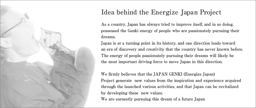 Idea behind the Energize Japan Project
As a country, Japan has always tried to improve itself, and in so doing, possessed the Genki energy of people who are passionately pursuing their dreams.
Japan is at a turning point in its history, and one direction leads toward an era of discovery and creativity that the country has never known before.
The energy of people passionately pursuing their dreams will likely be the most important driving force to move Japan in this direction.

We firmly believes that the JAPAN GENKI (Energize Japan) Project generate new values from the inspiration and experience acquired through the launched various activities, and that Japan can be revitalized by developing these new values.
We are earnestly pursuing this dream of a future Japan.