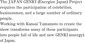 The JAPAN GENKI (Energize Japan) Project requires the participation of celebrities, businessmen, and a large number of ordinary people.Working with Kansai Yamamoto to create the show transforms many of these participants into people full of life and new GENKI (energy) of Japan.