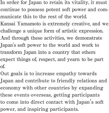 In order for Japan to retain its vitality, it must continue to possess potent soft power and communicate this to the rest of the world.
Kansai Yamamoto is extremely creative, and we challenge a unique form of artistic expression. And through these activities, we demonstrate Japan's soft power to the world and work to transform Japan into a country that others expect things of, respect, and yearn to be part of.
Out goals is to increase empathy towards Japan and contribute to friendly relations and economy with other countries by expanding these events overseas, getting participants to come into direct contact with Japan’s soft power, and inspiring participants.