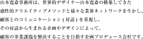 世界的デザイナー山本寛斎の構築してきた感性的クリエイティブメソッドと様々な業界ネットワークを生かし、顧客とのコミュニケーション (対話) を重視し、その対話から生まれる企画やデザインによって、顧客の事業課題を解決することを目指す企画プロデュース会社です。