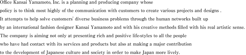 Office Kansai Yamamoto, Inc. is a planning and producing company whose policy is to think most highly of the communication with customers to create various projects and designs . It attempts to help solve customers' diverse business problems through the human networks built up by an international fashion designer Kansai Yamamoto and with his creative methods filled with his real artistic sense. The company is aiming not only at presenting rich and positive life-styles to all the people who have had contact with its services and products but also at making a major contribution to the development of Japanese culture and society in order to make Japan more lively.