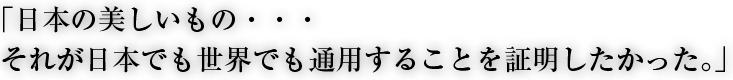 日本の美しいもの・・・それが日本でも世界でも通用することを証明したかった。