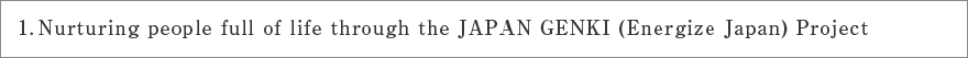 １. Nurturing people full of life through the JAPAN GENKI (Energize Japan) Project