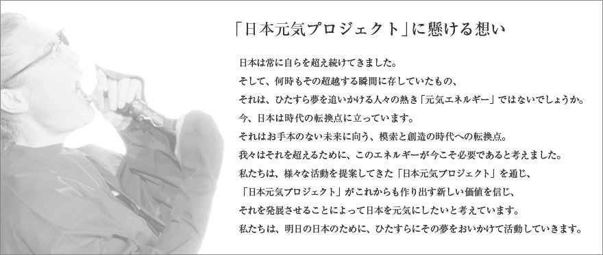 「日本元気プロジェクト」に懸ける想い
 
日本は常に自らを超え続けてきました。
そして、何時もその超越する瞬間に存していたもの、
それは、ひたすら夢を追いかける人々の熱き「元気エネルギー」ではないでしょうか。
 
今、日本は時代の転換点に立っています。
それはお手本のない未来に向う、模索と創造の時代への転換点。
我々はそれを超えるために、このエネルギーが今こそ必要であると考えました。
 
私たちは、様々な活動を提案してきた「日本元気プロジェクト」を通じ、
「日本元気プロジェクト」がこれからも作り出す新しい価値を信じ、
それを発展させることによって日本を元気にしたいと考えています。
私たちは、明日の日本のために、ひたすらにその夢をおいかけて活動していきます。