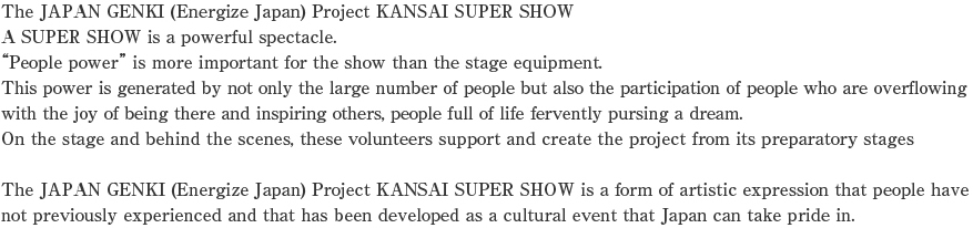 The JAPAN GENKI (Energize Japan) Project KANSAI SUPER SHOW
A SUPER SHOW is a powerful spectacle.
“People power” is more important for the show than the stage equipment.
This power is generated by not only the large number of people but also the participation of people who are overflowing with the joy of being there and inspiring others, people full of life fervently pursing a dream.
On the stage and behind the scenes, these volunteers support and create the project from its preparatory stages

The JAPAN GENKI (Energize Japan) Project KANSAI SUPER SHOW is a form of artistic expression that people have not previously experienced and that has been developed as a cultural event that Japan can take pride in.